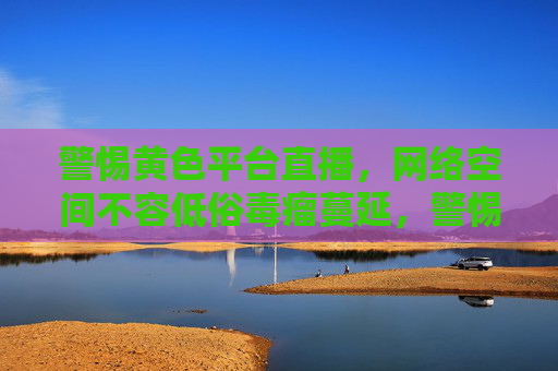 警惕黄色平台直播，网络空间不容低俗毒瘤蔓延，警惕黄色直播毒瘤，守护清朗网络空间