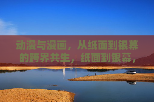 动漫与漫画,从纸面到银幕的跨界共生,纸面到银幕,动漫与漫画的跨界共生 动漫与漫画,从纸面到银幕的跨界共生,纸面到银幕,动漫与漫画的跨界共生