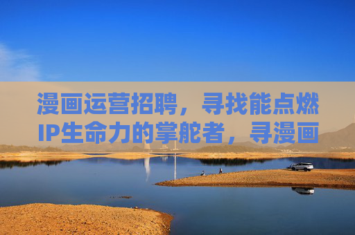 漫画运营招聘,寻找能点燃IP生命力的掌舵者,寻漫画运营掌舵者,共燃IP生命力 漫画运营招聘,寻找能点燃IP生命力的掌舵者,寻漫画运营掌舵者,共燃IP生命力