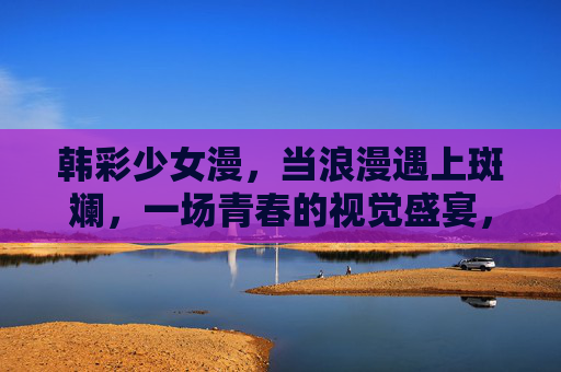 韩彩少女漫,当浪漫遇上斑斓,一场青春的视觉盛宴,韩彩少女漫,浪漫斑斓的青春视觉盛宴 韩彩少女漫,当浪漫遇上斑斓,一场青春的视觉盛宴,韩彩少女漫,浪漫斑斓的青春视觉盛宴
