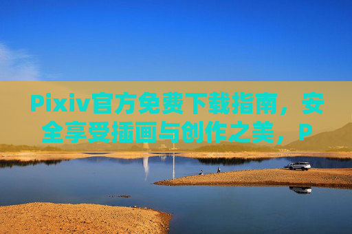 Pixiv官方免费下载指南，安全享受插画与创作之美，Pixiv官方免费下载指南，安全畅享插画创作之美