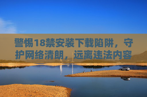 警惕18禁安装下载陷阱,守护网络清朗,远离违法内容,警惕18禁安装下载陷阱,守护网络清朗 警惕18禁安装下载陷阱,守护网络清朗,远离违法内容,警惕18禁安装下载陷阱,守护网络清朗