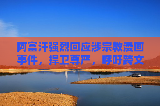 阿富汗强烈回应涉宗教漫画事件，捍卫尊严，呼吁跨文明尊重，阿富汗强烈回应宗教漫画事件 呼吁跨文明尊重捍卫尊严
