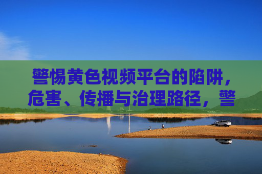 警惕黄色视频平台的陷阱,危害、传播与治理路径,警惕黄色视频平台陷阱,危害、传播与治理路径 警惕黄色视频平台的陷阱,危害、传播与治理路径,警惕黄色视频平台陷阱,危害、传播与治理路径