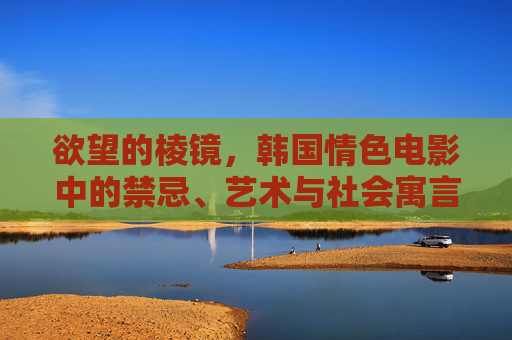 欲望的棱镜，韩国情色电影中的禁忌、艺术与社会寓言，欲望的棱镜，韩国情色电影中的禁忌、艺术与社会寓言