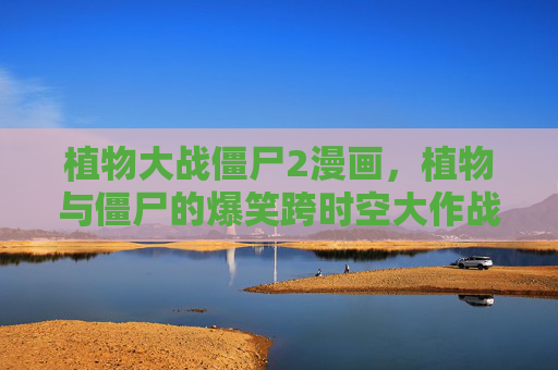 植物大战僵尸2漫画，植物与僵尸的爆笑跨时空大作战！植物大战僵尸2漫画，爆笑跨时空大作战！