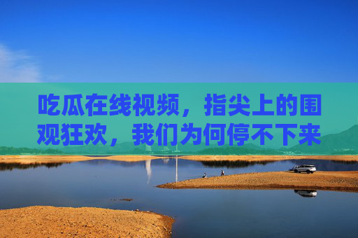 吃瓜在线视频，指尖上的围观狂欢，我们为何停不下来？指尖吃瓜，围观狂欢为何让人停不下来？
