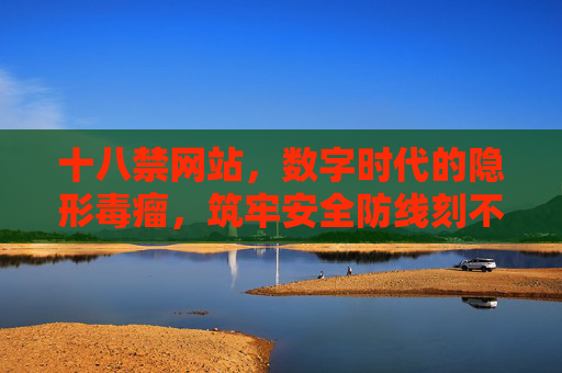 十八禁网站，数字时代的隐形毒瘤，筑牢安全防线刻不容缓，十八禁网站，数字时代的隐形毒瘤，筑牢安全防线刻不容缓
