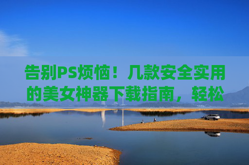 告别PS烦恼!几款安全实用的美女神器下载指南,轻松get自然美颜,安全实用美颜神器下载指南,告别PS,轻松get自然美颜 告别PS烦恼!几款安全实用的美女神器下载指南,轻松get自然美颜,安全实用美颜神器下载指南,告别PS,轻松get自然美颜