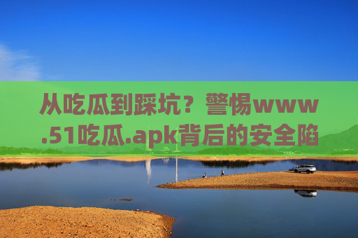 从吃瓜到踩坑？警惕www.51吃瓜.apk背后的安全陷阱，警惕51吃瓜apk背后的安全陷阱，吃瓜小心变踩坑