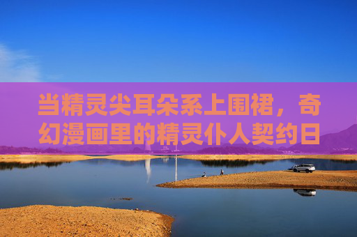 当精灵尖耳朵系上围裙,奇幻漫画里的精灵仆人契约日常,精灵仆人契约日常 当精灵尖耳朵系上围裙,奇幻漫画里的精灵仆人契约日常,精灵仆人契约日常
