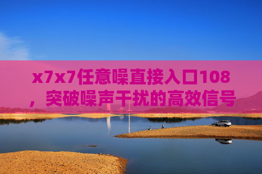 x7x7任意噪直接入口108,突破噪声干扰的高效信号接入方案,x7x7任意噪直接入口108,突破噪声干扰的高效信号接入方案 x7x7任意噪直接入口108,突破噪声干扰的高效信号接入方案,x7x7任意噪直接入口108,突破噪声干扰的高效信号接入方案