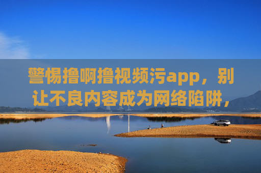 警惕撸啊撸视频污app，别让不良内容成为网络陷阱，警惕撸啊撸视频污app，不良内容成网络陷阱