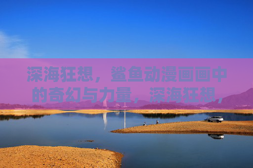 深海狂想，鲨鱼动漫画画中的奇幻与力量，深海狂想，鲨鱼的奇幻之力