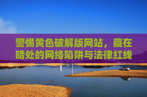 警惕黄色破解版网站,藏在暗处的网络陷阱与法律红线,警惕黄色破解版网站,暗处陷阱与法律红线 警惕黄色破解版网站,藏在暗处的网络陷阱与法律红线,警惕黄色破解版网站,暗处陷阱与法律红线