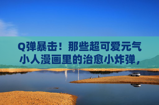 Q弹暴击!那些超可爱元气小人漫画里的治愈小炸弹,Q弹元气小人的治愈小炸弹 Q弹暴击!那些超可爱元气小人漫画里的治愈小炸弹,Q弹元气小人的治愈小炸弹