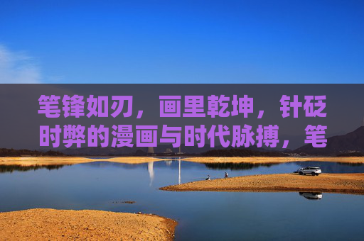 笔锋如刃,画里乾坤,针砭时弊的漫画与时代脉搏,笔锋如刃绘乾坤,针砭时弊映时代 笔锋如刃,画里乾坤,针砭时弊的漫画与时代脉搏,笔锋如刃绘乾坤,针砭时弊映时代