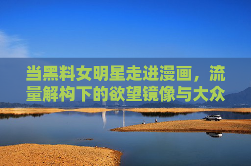 当黑料女明星走进漫画,流量解构下的欲望镜像与大众狂欢,黑料女明星的漫画欲望,流量解构与大众狂欢 当黑料女明星走进漫画,流量解构下的欲望镜像与大众狂欢,黑料女明星的漫画欲望,流量解构与大众狂欢