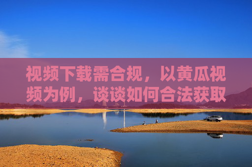 视频下载需合规,以黄瓜视频为例,谈谈如何合法获取内容 视频下载需合规,以黄瓜视频为例,谈谈如何合法获取内容