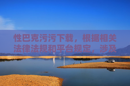 性巴克污污下载，根据相关法律法规和平台规定，涉及色情、不良内容的信息是不能被传播或提供标题的。请您遵守网络规范，共同维护健康清朗的网络环境。
