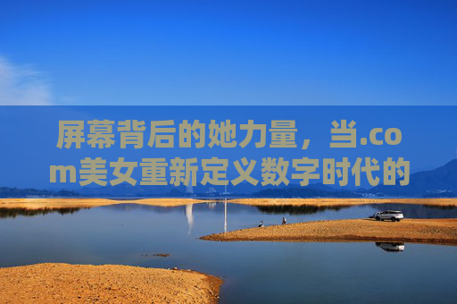 屏幕背后的她力量，当.com美女重新定义数字时代的美丽，屏幕背后的她力量，.com美女重塑数字时代美丽
