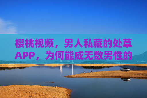 樱桃视频,男人私藏的处草APP,为何能成无数男性的心头好?樱桃视频,男人私藏的处草APP,缘何成无数男性心头好? 樱桃视频,男人私藏的处草APP,为何能成无数男性的心头好?樱桃视频,男人私藏的处草APP,缘何成无数男性心头好?