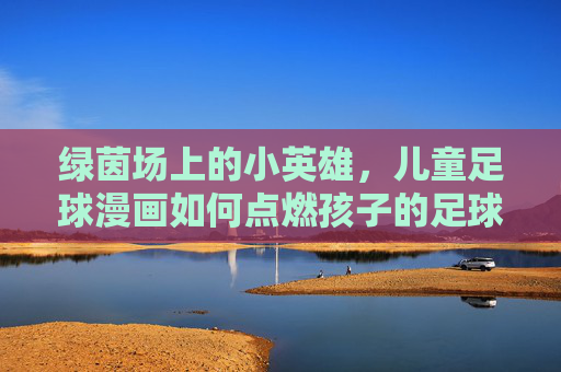 绿茵场上的小英雄,儿童足球漫画如何点燃孩子的足球梦想?绿茵小英雄,儿童足球漫画点燃足球梦想 绿茵场上的小英雄,儿童足球漫画如何点燃孩子的足球梦想?绿茵小英雄,儿童足球漫画点燃足球梦想