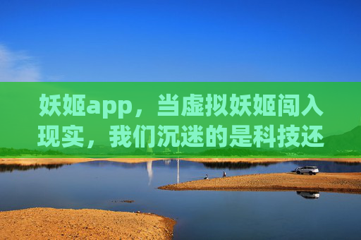 妖姬app，当虚拟妖姬闯入现实，我们沉迷的是科技还是幻影？虚拟妖姬闯现实，沉迷科技还是幻影？