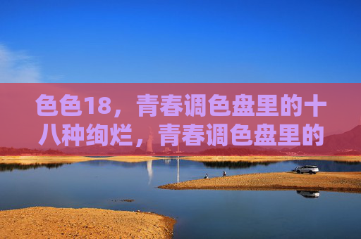 色色18，青春调色盘里的十八种绚烂，青春调色盘里的十八种绚烂