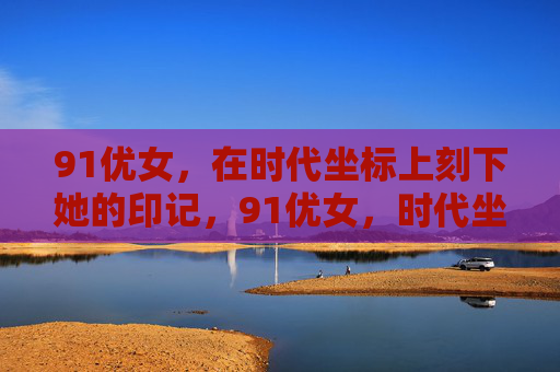 91优女，在时代坐标上刻下她的印记，91优女，时代坐标上的印记
