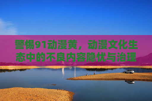 警惕91动漫黄,动漫文化生态中的不良内容隐忧与治理,警惕91动漫黄,动漫文化生态的不良内容隐忧与治理 警惕91动漫黄,动漫文化生态中的不良内容隐忧与治理,警惕91动漫黄,动漫文化生态的不良内容隐忧与治理