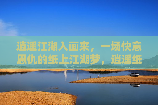 逍遥江湖入画来，一场快意恩仇的纸上江湖梦，逍遥纸上江湖梦