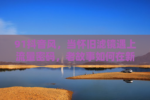 91抖音风，当怀旧滤镜遇上流量密码，老故事如何在新平台翻红？91抖音风，老故事借怀旧滤镜解锁流量密码翻红