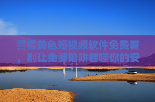 警惕黄色短视频软件免费看，别让免费陷阱吞噬你的安全与生活，别让免费黄色短视频软件吞噬你的安全与生活