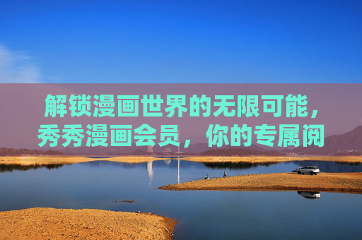 解锁漫画世界的无限可能，秀秀漫画会员，你的专属阅读特权，秀秀漫画会员，解锁漫画世界的专属阅读特权