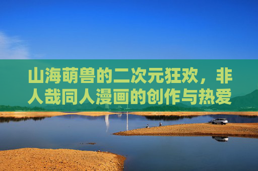 山海萌兽的二次元狂欢，非人哉同人漫画的创作与热爱，山海萌兽的二次元狂欢，非人哉同人漫画创作与热爱