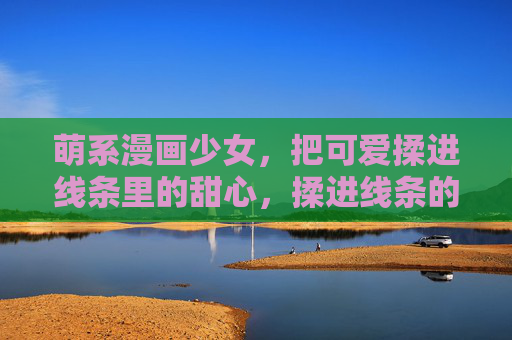 萌系漫画少女，把可爱揉进线条里的甜心，揉进线条的萌系甜心