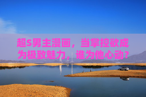 超S男主漫画,当掌控欲成为极致魅力,谁为他心动?掌控欲成极致,超S男主的心动引力 超S男主漫画,当掌控欲成为极致魅力,谁为他心动?掌控欲成极致,超S男主的心动引力
