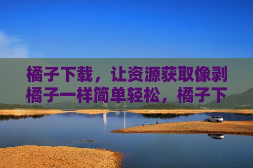橘子下载，让资源获取像剥橘子一样简单轻松，橘子下载，让资源获取像剥橘子一样简单轻松
