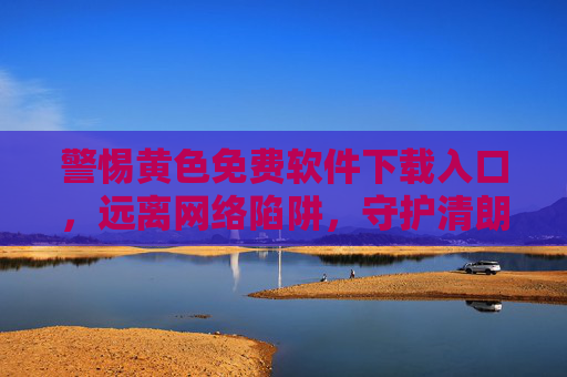 警惕黄色免费软件下载入口,远离网络陷阱,守护清朗空间,警惕黄色免费软件下载入口,守护清朗网络空间 警惕黄色免费软件下载入口,远离网络陷阱,守护清朗空间,警惕黄色免费软件下载入口,守护清朗网络空间