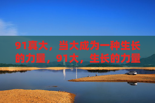 91真大,当大成为一种生长的力量,91大,生长的力量 91真大,当大成为一种生长的力量,91大,生长的力量