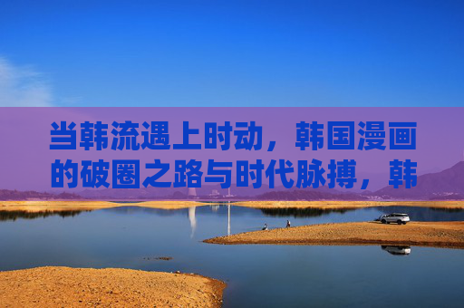 当韩流遇上时动，韩国漫画的破圈之路与时代脉搏，韩流与时代脉搏共振，韩国漫画的破圈之路