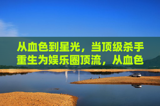 从血色到星光，当顶级杀手重生为娱乐圈顶流，从血色到星光，顶级杀手的顶流重生