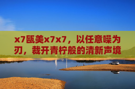 x7瓯美x7x7,以任意噪为刃,裁开青柠般的清新声境,瓯美x7,以噪为刃,裁开青柠般声境 x7瓯美x7x7,以任意噪为刃,裁开青柠般的清新声境,瓯美x7,以噪为刃,裁开青柠般声境