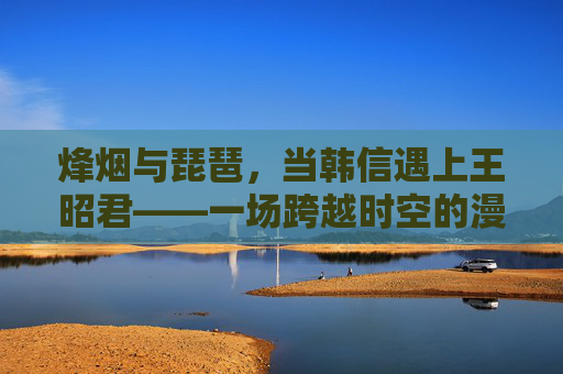 烽烟与琵琶,当韩信遇上王昭君——一场跨越时空的漫画奇遇,烽烟琵琶映时空,韩信王昭君漫画奇遇 烽烟与琵琶,当韩信遇上王昭君——一场跨越时空的漫画奇遇,烽烟琵琶映时空,韩信王昭君漫画奇遇