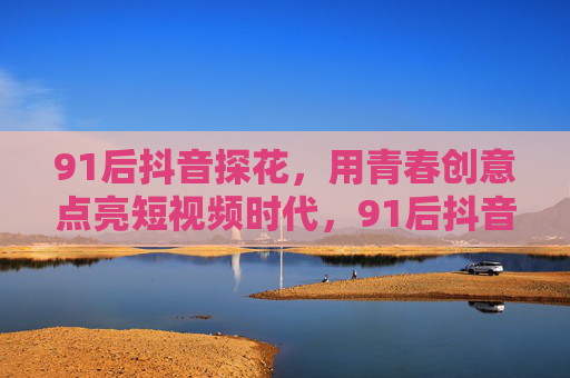 91后抖音探花,用青春创意点亮短视频时代,91后抖音探花,青春创意点亮短视频时代 91后抖音探花,用青春创意点亮短视频时代,91后抖音探花,青春创意点亮短视频时代