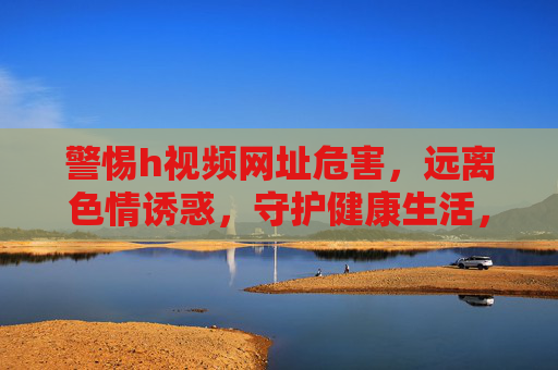 警惕h视频网址危害，远离色情诱惑，守护健康生活，警惕h视频网址危害，远离色情诱惑守护健康