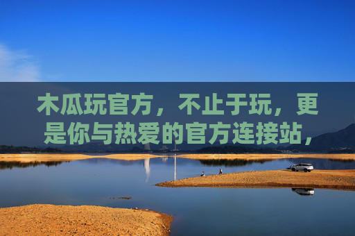 木瓜玩官方，不止于玩，更是你与热爱的官方连接站，木瓜玩官方，不止于玩，热爱的官方连接站