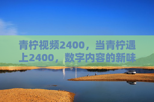 青柠视频2400，当青柠遇上2400，数字内容的新味蕾被激活，青柠遇上2400，激活数字内容新味蕾