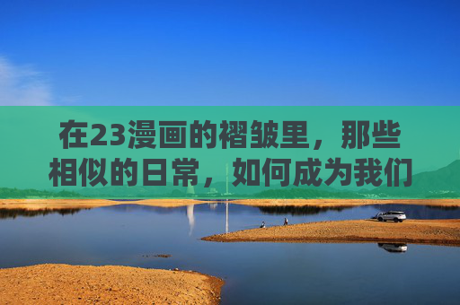 在23漫画的褶皱里，那些相似的日常，如何成为我们的青春注脚？23漫画褶皱，相似日常的青春注脚